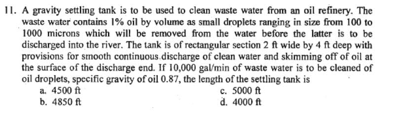 11. A gravity settling tank is to be used to clean waste water from an oil refinery. The
waste water contains 1% oil by volume as small droplets ranging in size from 100 to
1000 microns which will be removed from the water before the latter is to be
discharged into the river. The tank is of rectangular section 2 ft wide by 4 ft deep with
provisions for smooth continuous discharge of clean water and skimming off of oil at
the surface of the discharge end. If 10,000 gal/min of waste water is to be cleaned of
oil droplets, specific gravity of oil 0.87, the length of the settling tank is
c. 5000 ft
d. 4000 ft
a. 4500 ft
b. 4850 ft