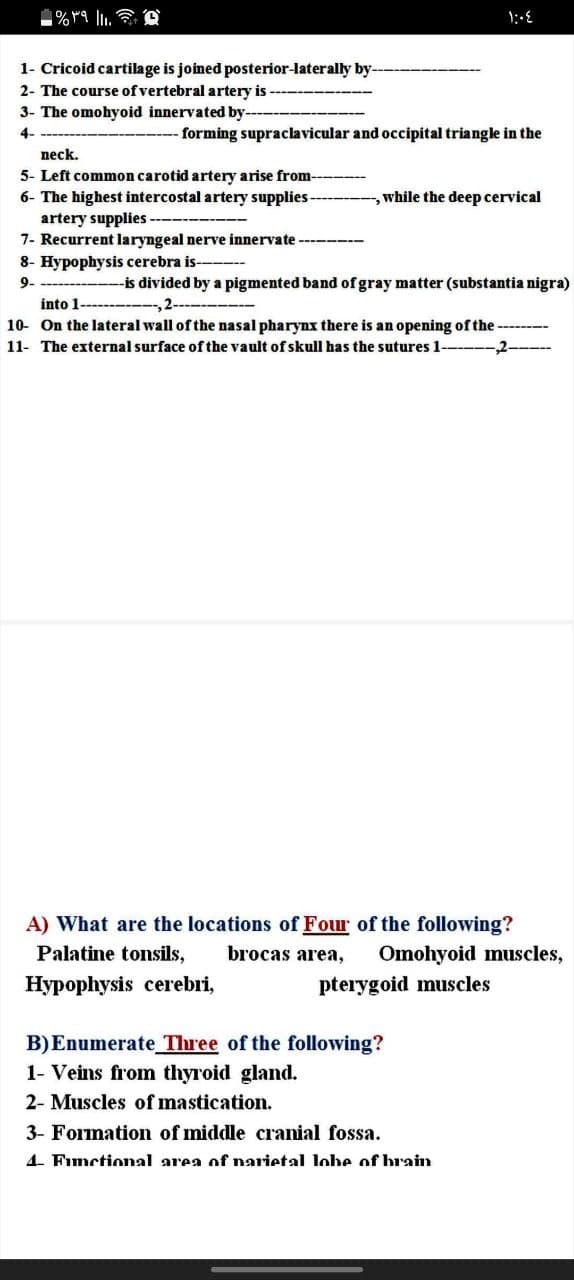 1- Cricoid cartilage is joined posterior-laterally by-
2- The course of vertebral artery is
3- The omohyoid innervated by--
4-
forming supraclavicular and occipital triangle in the
neck.
5- Left common carotid artery arise from-
6- The highest intercostal artery supplies-
artery supplies -
7- Recurrent laryngeal nerve innervate
while the deep cervical
8- Hypophysis cerebra is-
9-
-is divided by a pigmented band of gray matter (substantia nigra)
into 1------
10- On the lateral wall of the nasal pharynx there is an opening of the --
11- The external surface of the vault of skull has the sutures 1----
-2-
A) What are the locations of Four of the following?
Palatine tonsils,
brocas area,
Omohyoid muscles,
Hypophysis cerebri,
pterygoid muscles
B)Enumerate Three of the following?
1- Veins from thyroid gland.
2- Muscles of mastication.
3- Formation of middle cranial fossa.
4. Functional area of narietal lohe of brain
