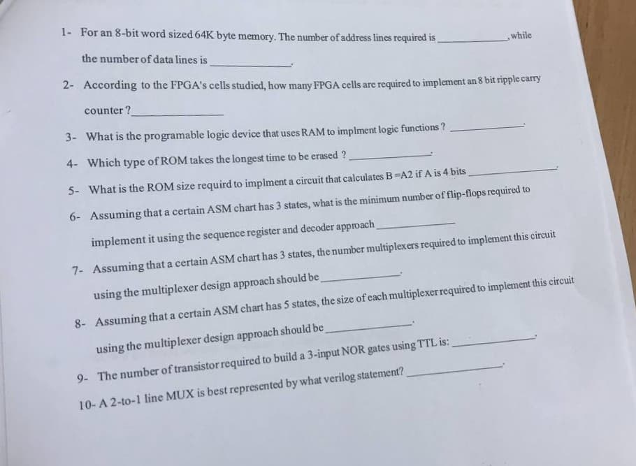 1- For an 8-bit word sized 64K byte memory. The number of address lines required is,
the number of data lines is
while
2- According to the FPGA's cells studied, how many FPGA cells are required to implement an 8 bit ripple carry
counter ?
3- What is the programable logic device that uses RAM to implment logic functions ?
4- Which type of ROM takes the longest time to be erased ?
5- What is the ROM size requird to implment a circuit that calculates B A2 if A is 4 bits
6- Assuming that a certain ASM chart has 3 states, what is the minimum number of flip-flops required to
implement it using the sequence register and decoder approach
7- Assuming that a certain ASM chart has 3 states, the number multiplexers required to implement this circuit
using the multiplexer design approach should be
8- Assuming that a certain ASM chart has 5 states, the size of each multiplexerrequired to implement this circuit
using the multiplexer design approach should be
9- The number of transistor required to build a 3-input NOR gates using TTL is:
10-A 2-to-1 line MUX is best represented by what verilog statement?
