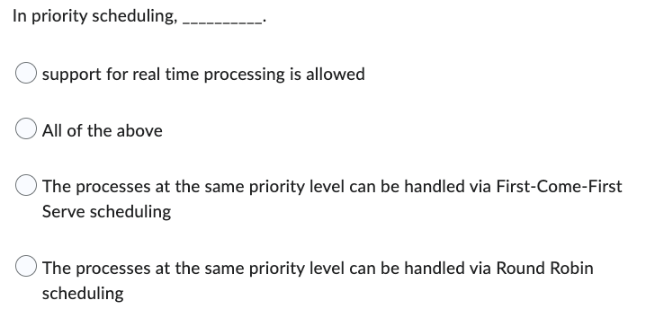 In priority scheduling,
support for real time processing is allowed
All of the above
The processes at the same priority level can be handled via First-Come-First
Serve scheduling
The processes at the same priority level can be handled via Round Robin
scheduling