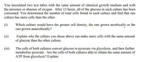 You inoculated two test tubes with the same amount of identical growth medium and with
the presence or absence of oxygen. After 12 hours, all of the glucose in each culture has been
consumed. You determined the number of total cells found in each culture and find that one
culture has more cells than the other.
(i)
Which culture would have the greater cell density, the one grown aerobically or the
one grown anaerobically?
(ii)
Explain why the culture you chose above can make more cells with the same amount
of glucose than the other culture.
(iii)
The cells of both cultures convert glucose to pyruvate via glycolysis, and then further
metabolize pyruvate. Are the cells of both cultures able to obtain the same amount of
ATP from glycolysis? Explain.
