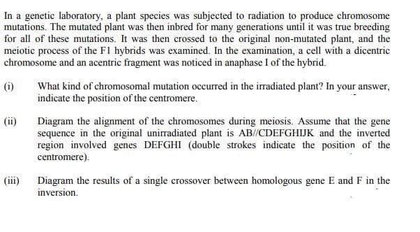 In a genetic laboratory, a plant species was subjected to radiation to produce chromosome
mutations. The mutated plant was then inbred for many generations until it was true breeding
for all of these mutations. It was then crossed to the original non-mutated plant, and the
meiotic process of the F1 hybrids was examined. In the examination, a cell with a dicentric
chromosome and an acentric fragment was noticed in anaphase I of the hybrid.
(i)
What kind of chromosomal mutation occurred in the irradiated plant? In your answer,
indicate the position of the centromere.
(ii)
Diagram the alignment of the chromosomes during meiosis. Assume that the gene
sequence in the original unirradiated plant is AB//CDEFGHIJK and the inverted
region involved genes DEFGHI (double strokes indicate the position of the
centromere).
(ii)
Diagram the results of a single crossover between homologous gene E and F in the
inversion.
