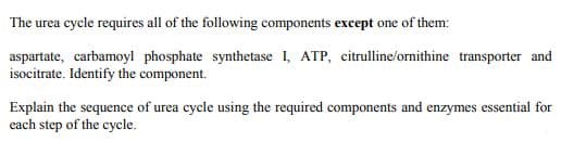 The urea cycle requires all of the following components except one of them:
aspartate, carbamoyl phosphate synthetase I, ATP, citrulline/ornithine transporter and
isocitrate. Identify the component.
Explain the sequence of urea cycle using the required components and enzymes essential for
each step of the cycle.
