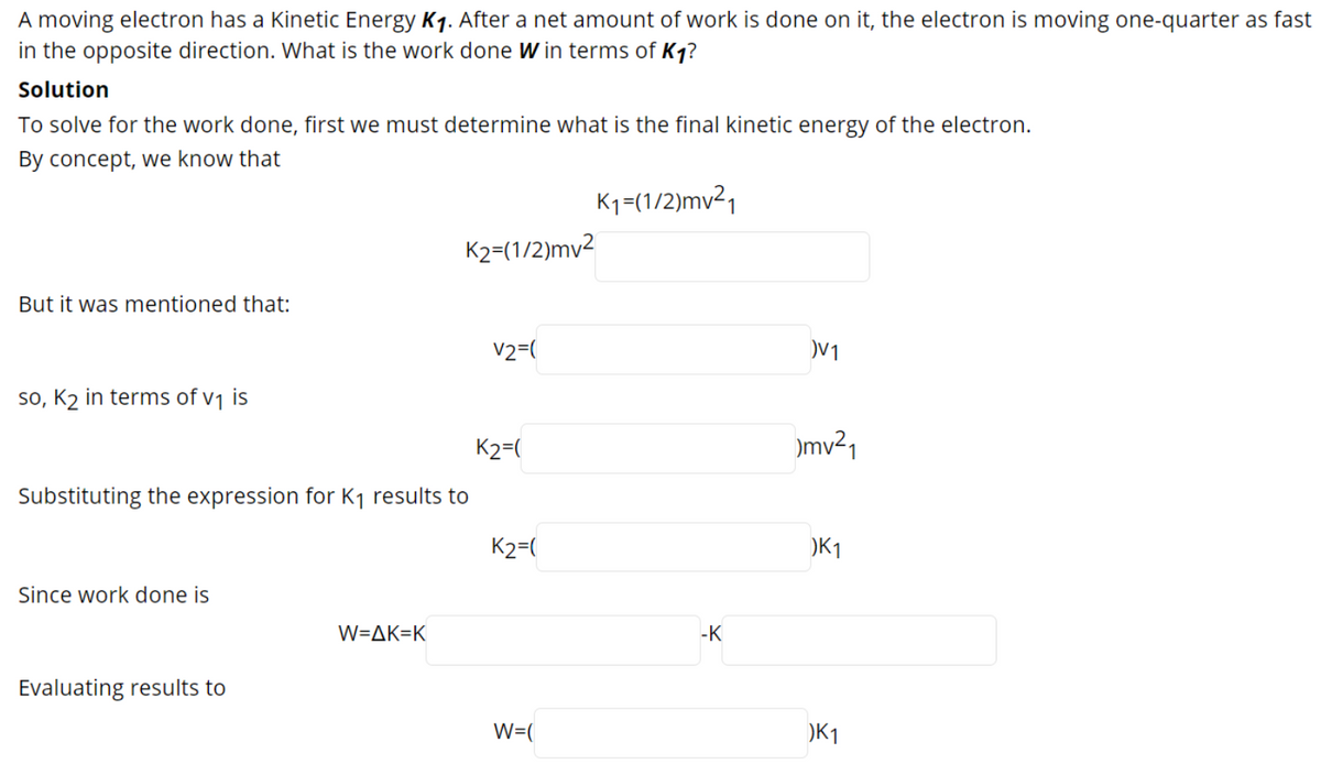 A moving electron has a Kinetic Energy K1. After a net amount of work is done on it, the electron is moving one-quarter as fast
in the opposite direction. What is the work done W in terms of Kq?
Solution
To solve for the work done, first we must determine what is the final kinetic energy of the electron.
By concept, we know that
Kq=(1/2)mv²1
K2=(1/2)mv2
But it was mentioned that:
V2=(
V1
so, K2 in terms of v1 is
K2=(
)mv²1
Substituting the expression for K1 results to
K2=(
)K1
Since work done is
W=AK=K
-K
Evaluating results to
W=(
)K1
