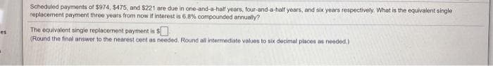 Scheduled payments of $974, $475, and $221 are due in one-and-a-half years, four-and-a-half years, and six years respectively What is the equivalent single
replacement payment three years from now it interest is 6.8% compounded annually?
The equivalent single replacement payment is $
(Round the final answer to the nearest cent as needed. Round all intermediate values to six decimal places as needed.)
es
