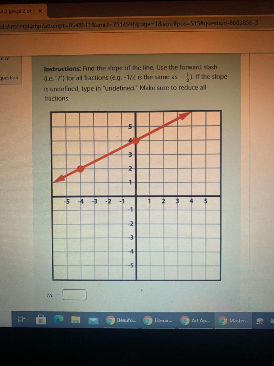 **Instructions:** Find the slope of the line. Use the forward slash (i.e. "/") for all fractions (e.g., -1/2 is the same as \(- \frac{1}{2}\)). If the slope is undefined, type in "undefined." Make sure to reduce all fractions. 

The graph shown in the image contains a red line intersecting the \(y\)-axis. Here are the specific details about the graph:

- The \(x\)-axis and \(y\)-axis both range from -5 to 5.
- The red line passes through the points (-3, -2) and (2, 3).

To find the slope (m) of the line, use the formula:

\[ m = \frac{y_2 - y_1}{x_2 - x_1} \]

Substituting the points (-3, -2) and (2, 3):

\[ m = \frac{3 - (-2)}{2 - (-3)} = \frac{3 + 2}{2 + 3} = \frac{5}{5} = 1 \]

The slope \(m = 1\). 

Please enter the slope \(m\) in the box below the graph.