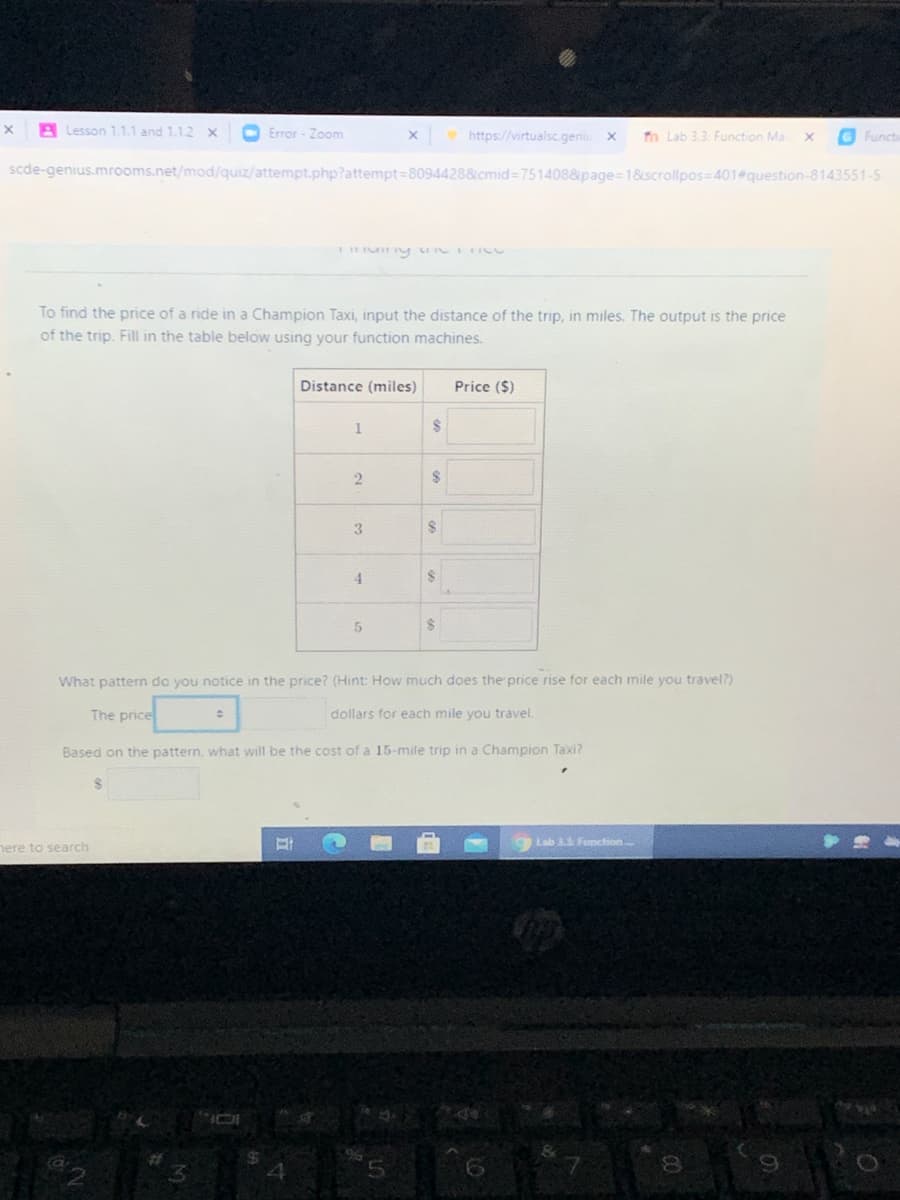 A Lesson 1.1.1 and 1.1.2 x
O Error - Zoom
https://virtualsc.geniu
to Lab 3.3. Function Ma
G Funct
scde-genius.mrooms.net/mod/quiz/attempt.php?attempt=8094428&cmid 7514088page=18scrollpos=401 question-8143551-5
To find the price of a ride in a Champion Taxi, input the distance of the trip, in miles. The output is the price
of the trip. Fill in the table below using your function machines.
Distance (miles)
Price ($)
2
2$
4.
24
What pattern do you notice in the price? (Hint: How much does the price rise for each mile you travel?)
The price
dollars for each mile you travel.
Based on the pattern, what will be the cost of a 15-mile trip in a Champion Taxi?
24
Lab 33 Function
nere to search
%23
3.
