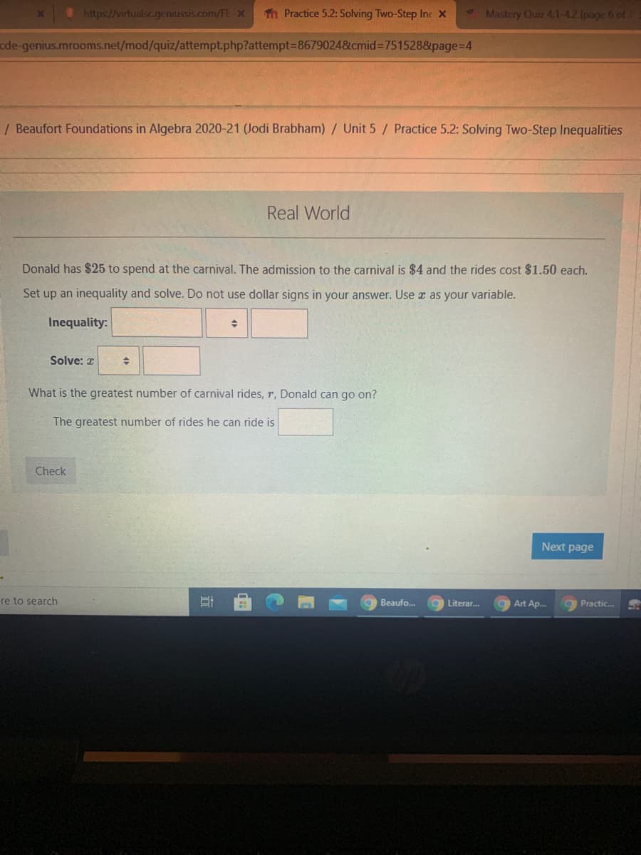 ## Real World Problem: Solving Two-Step Inequalities

### Scenario:
Donald has $25 to spend at the carnival. The admission to the carnival is $4 and the rides cost $1.50 each.

### Task:
Set up an inequality and solve. Do not use dollar signs in your answer. Use \( x \) as your variable.

### Steps to Solve:

1. **Inequality Setup**:
   \[
   4 + 1.5x \leq 25
   \]
   This represents the total cost (admission fee plus the cost of rides) being less than or equal to $25.

2. **Solving for \( x \)**:
   \[
   4 + 1.5x \leq 25
   \]
   Subtract 4 from both sides:
   \[
   1.5x \leq 21
   \]
   Divide by 1.5:
   \[
   x \leq 14
   \]

### Conclusion:
The greatest number of carnival rides (\( x \)) Donald can go on is \( 14 \).

Enter your answers into the fields provided and click on "Check" to confirm your solution. Use the input fields to complete the inequality and solve for \( x \).

### Diagram Explanation:
There are no diagrams or graphs associated with this problem. The problem solely involves setting up and solving a two-step inequality to find the maximum number of rides Donald can enjoy at the carnival within his budget.
