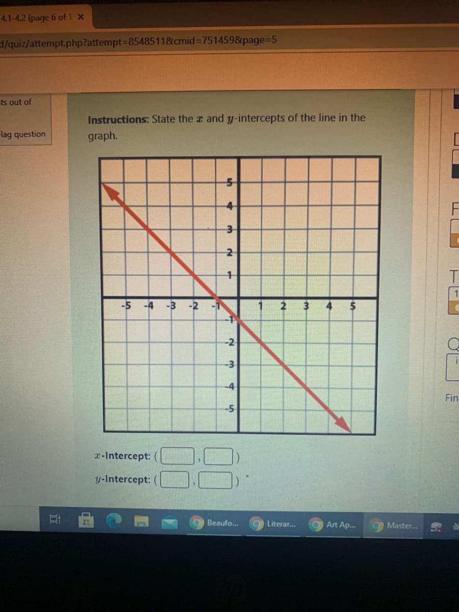 ### Educational Content: Graph Intercept Identification

---

**Instructions:** State the \( x \) and \( y \)-intercepts of the line in the graph.

---

#### Graph Description:
The graph displays a coordinate plane with the \( x \)-axis and \( y \)-axis both ranging from -5 to 5 in intervals of 1. A red diagonal line spans across the graph from the top left to the bottom right.

- **The x-axis** ranges from -5 to 5.
- **The y-axis** ranges from -5 to 5.
- The line intersects the x-axis at \( (3,0) \) and the y-axis at \( (0,-3) \).

---

#### Intercepts:

- **\( x \)-Intercept:** \( (3, 0) \) 
- **\( y \)-Intercept:** \( (0, -3) \)

---

#### How to Identify Intercepts:

1. **\( y \)-Intercept:** Locate where the red line crosses the \( y \)-axis (vertical axis). The coordinates at this point are the \( y \)-intercept.

2. **\( x \)-Intercept:** Locate where the red line crosses the \( x \)-axis (horizontal axis). The coordinates at this point are the \( x \)-intercept.

---

This graph and the instructions are part of a practice activity to help students understand and identify the intercepts of a linear equation on a coordinate plane. It is a fundamental skill for analyzing linear equations and understanding their graphical representations.