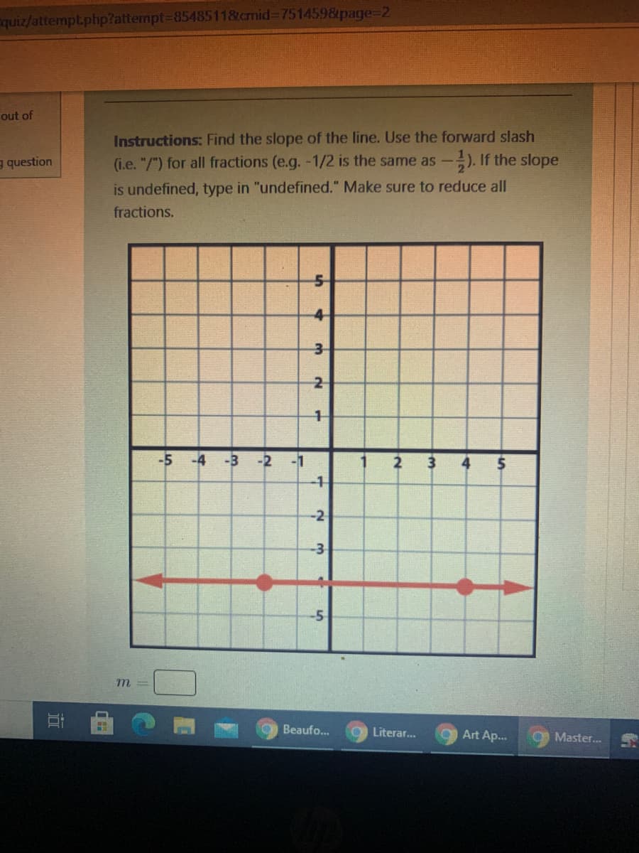 ### Instructions:
Find the slope of the line. Use the forward slash (i.e., "/") for all fractions (e.g., -1/2 is the same as \(-\frac{1}{2}\)). If the slope is undefined, type in "undefined." Make sure to reduce all fractions.

![Graph]

**Description of Graph:**
The graph shows a coordinate plane with the x-axis and y-axis ranging from -5 to 5. Both axes are marked with their respective values at each grid point. 

- The x-axis is horizontal, with positive values to the right and negative values to the left.
- The y-axis is vertical, with positive values going upward and negative values downward.

A red line is drawn horizontally across the graph, passing through the y-axis at \( y = 0 \). The line extends towards the left to -5 on the x-axis and towards the right to 5 on the x-axis, indicating it is parallel to and coincides with the x-axis itself.

#### Calculation of Slope:
The slope (\(m\)) of a line is calculated using the formula:
\[ m = \frac{\Delta y}{\Delta x} \]

Given that the line is horizontal, there is no change in the y-coordinate (\(\Delta y = 0\)). Hence, regardless of the change in x (\(\Delta x\)), the slope will be:
\[ m = \frac{0}{\Delta x} = 0 \]

**Answer:**
\[ m = 0 \]

### Answer Submission Box:
```
m = __ 
```

**Note:** For this graph, it’s essential to recognize that a horizontal line has a slope of 0 because the rise (vertical change) is 0, even though the run (horizontal change) can be any non-zero value.