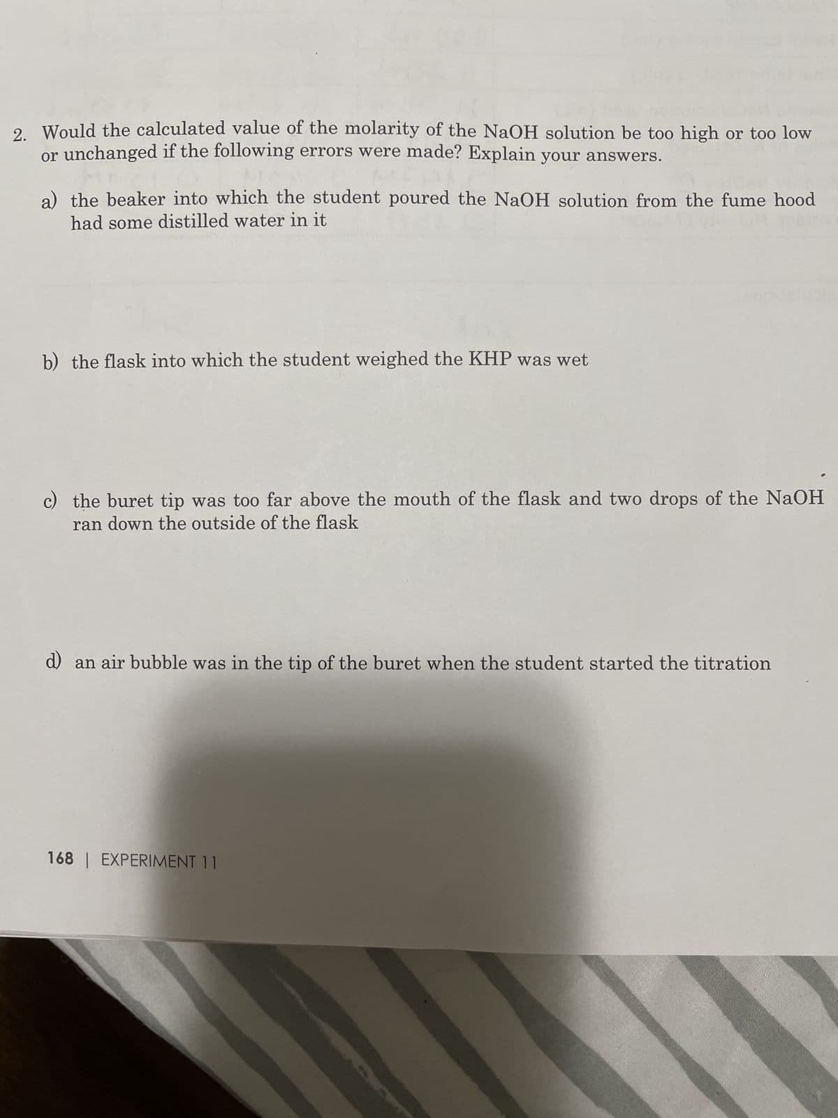 2. Would the calculated value of the molarity of the NaOH solution be too high or too low
or unchanged if the following errors were made? Explain your answers.
a) the beaker into which the student poured the NaOH solution from the fume hood
had some distilled water in it
b) the flask into which the student weighed the KHP was wet
c) the buret tip was too far above the mouth of the flask and two drops of the NaOH
ran down the outside of the flask
d) an air bubble was in the tip of the buret when the student started the titration
168 | EXPERIMENT 11