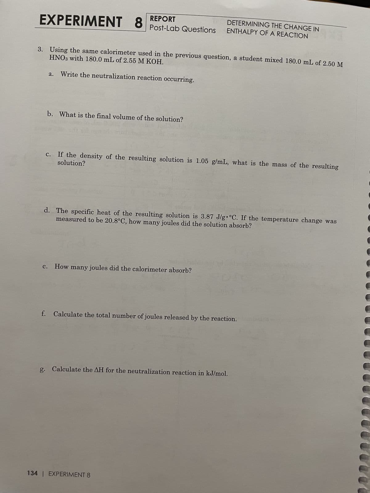 REPORT
EXPERIMENT 8 Post-Lab Questions
HNO3 with 180.0 mL of 2.55 M KOH.
3. Using the same calorimeter used in the previous question, a student mixed 180.0 mL of 2.50 M
Write the neutralization reaction occurring.
a.
b. What is the final volume of the solution?
e.
g.
solution?
c. If the density of the resulting solution is 1.05 g/mL, what is the mass of the resulting
d. The specific heat of the resulting solution is 3.87 J/g °C. If the temperature change was
measured to be 20.8°C, how many joules did the solution absorb?
DETERMINING THE CHANGE IN
ENTHALPY OF A REACTION
How many joules did the calorimeter absorb?
f. Calculate the total number of joules released by the reaction.
Calculate the AH for the neutralization reaction in kJ/mol.
134 | EXPERIMENT 8