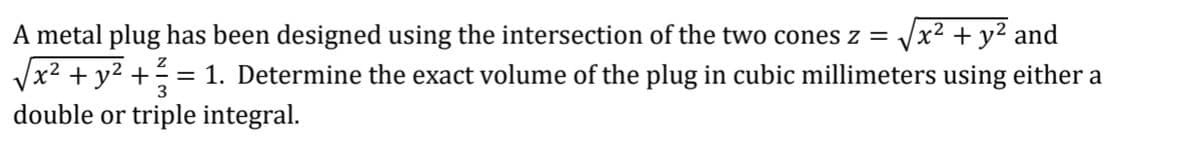 A metal plug has been designed using the intersection of the two cones z = x² + y² and
√x² + y² + ² = 1. Determine the exact volume of the plug in cubic millimeters using either a
3
double or triple integral.
