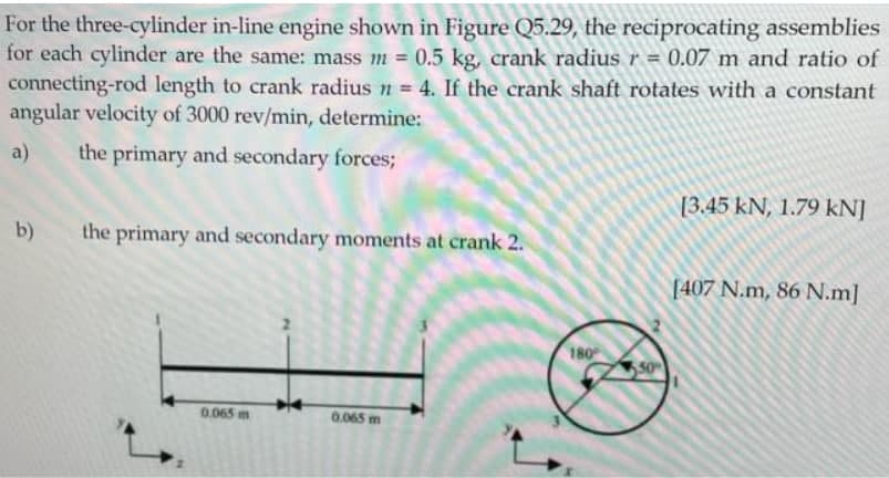 For the three-cylinder in-line engine shown in Figure Q5.29, the reciprocating assemblies
for each cylinder are the same: mass m = 0.5 kg, crank radius r = 0.07 m and ratio of
connecting-rod length to crank radius n = 4. If the crank shaft rotates with a constant
angular velocity of 3000 rev/min, determine:
a)
the primary and secondary forces;
[3.45 kN, 1.79 kN]
the primary and secondary moments at crank 2.
[407 N.m, 86 N.m]
0.065 m
0.065 m
b)
180