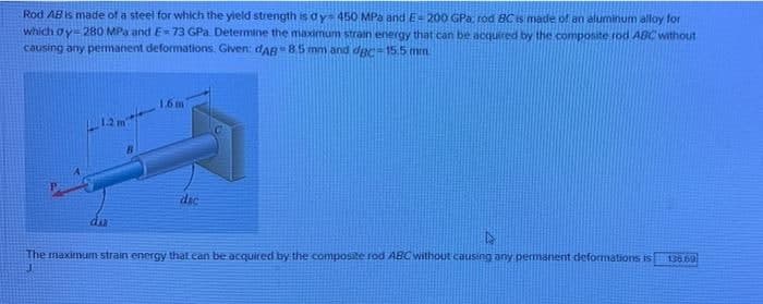 Rod AB is made of a steel for which the yield strength is ay 450 MPa and E= 200 GPa; rod BC is made of an aluminum alloy for
which gy-280 MPa and E=73 GPa. Determine the maximum strain energy that can be acquired by the composite rod ABC without
causing any permanent deformations. Given: dAB 8.5 mm and dgc-15.5 mm
1.6 m
dac
136.69
The maximum strain energy that can be acquired by the composite rod ABC without causing any permanent deformations is