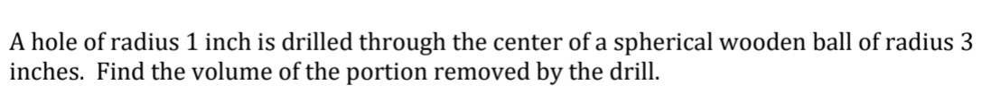 A hole of radius 1 inch is drilled through the center of a spherical wooden ball of radius 3
inches. Find the volume of the portion removed by the drill.