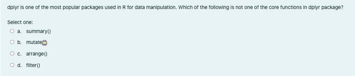 dplyr is one of the most popular packages used in R for data manlpulation. Which of the following Is not one of the core functlons In dplyr package?
Select one:
O a. summary()
O b. mutatee
Oc. arrange(0
O d. filter()
