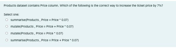 Products dataset contalns Price column. Which of the following is the correct way to Increase the ticket price by 7%?
Select one:
O summarise(Products , Price = Price * 0.07)
O mutate(Products , Price = Price + Price 0.07)
O mutate(Products, Price = Price 0.07)
O summarise(Products , Price = Price + Price • 0.07)
