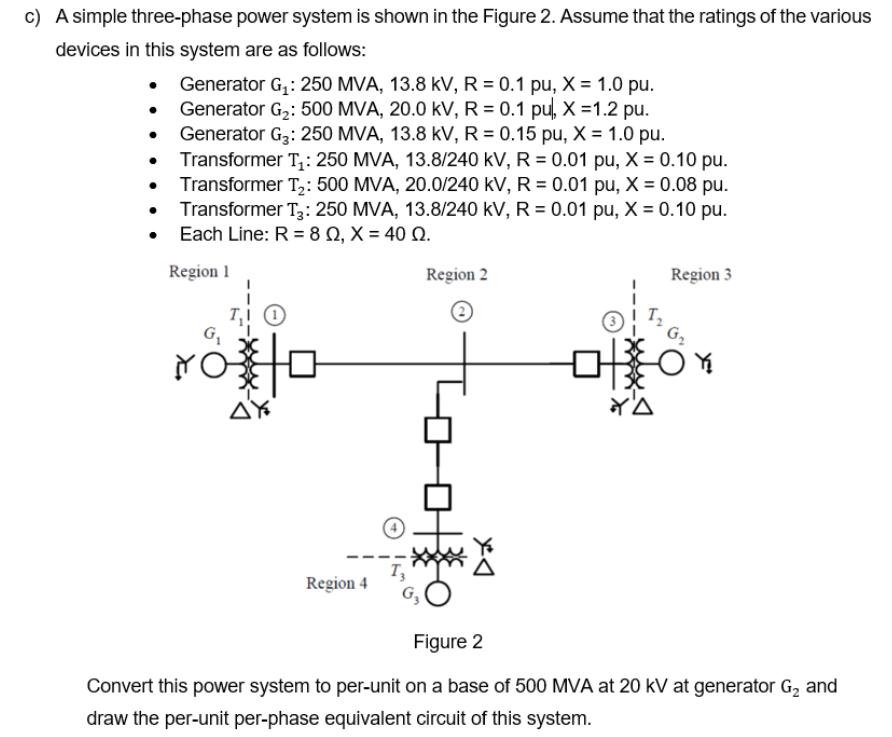 c) A simple three-phase power system is shown in the Figure 2. Assume that the ratings of the various
devices in this system are as follows:
Generator G,: 250 MVA, 13.8 kV, R = 0.1 pu, X = 1.0 pu.
Generator G2: 500 MVA, 20.0 kV, R = 0.1 pu, X =1.2 pu.
Generator G3: 250 MVA, 13.8 kV, R = 0.15 pu, X = 1.0 pu.
• Transformer T;: 250 MVA, 13.8/240 kV, R = 0.01 pu, X = 0.10 pu.
Transformer T,: 500 MVA, 20.0/240 kV, R = 0.01 pu, X = 0.08 pu.
• Transformer T3: 250 MVA, 13.8/240 kV, R = 0.01 pu, X = 0.10 pu.
• Each Line: R = 8 N, X = 40 Q.
Region 1
Region 2
Region 3
G,
G2
YO
AY
Region 4
Figure 2
Convert this power system to per-unit on a base of 500 MVA at 20 kV at generator G, and
draw the per-unit per-phase equivalent circuit of this system.
