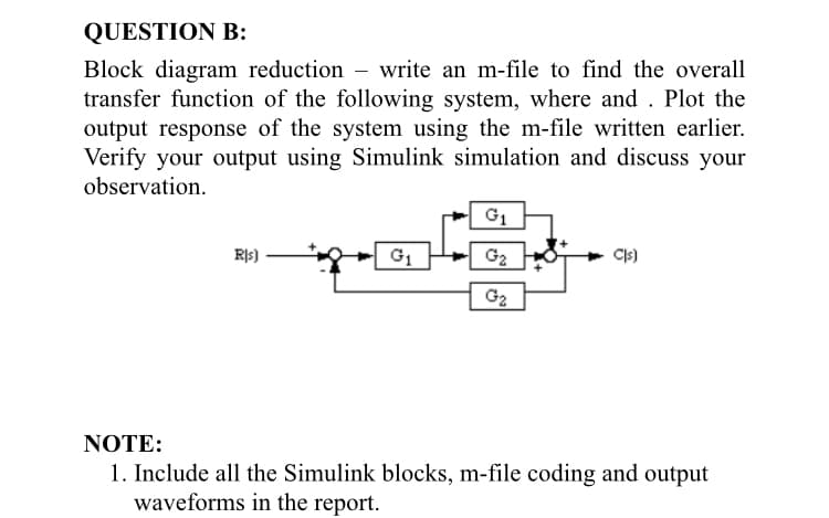 QUESTION B:
Block diagram reduction – write an m-file to find the overall
transfer function of the following system, where and . Plot the
output response of the system using the m-file written earlier.
Verify your output using Simulink simulation and discuss your
observation.
G1
R|s)
G2
G2
NOTE:
1. Include all the Simulink blocks, m-file coding and output
waveforms in the report.
