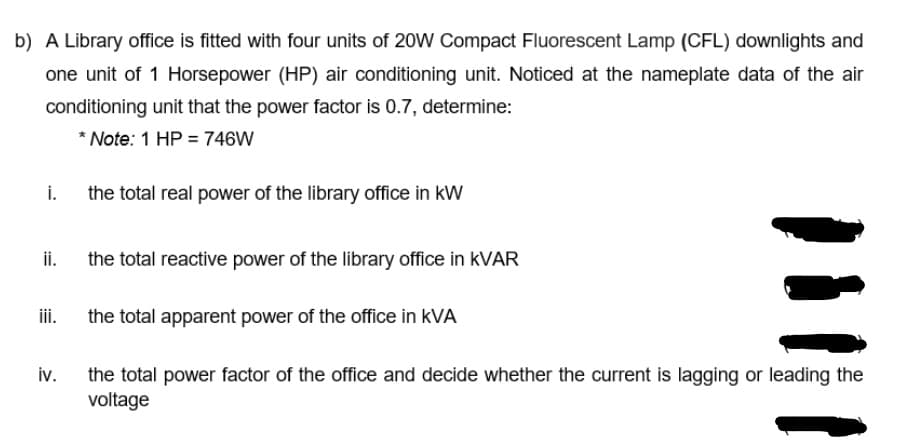 b) A Library office is fitted with four units of 20W Compact Fluorescent Lamp (CFL) downlights and
one unit of 1 Horsepower (HP) air conditioning unit. Noticed at the nameplate data of the air
conditioning unit that the power factor is 0.7, determine:
* Note: 1 HP = 746W
i. the total real power of the library office in kW
ii.
the total reactive power of the library office in KVAR
iii.
the total apparent power of the office in kVA
the total power factor of the office and decide whether the current is lagging or leading the
iv.
voltage
