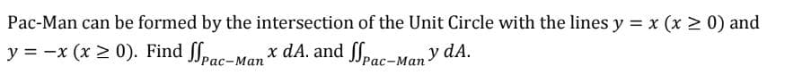 Pac-Man can be formed by the intersection of the Unit Circle with the lines y = x (x > 0) and
y = -x (x > 0). Find Spac-Manx dA. and Spac-Many dA.