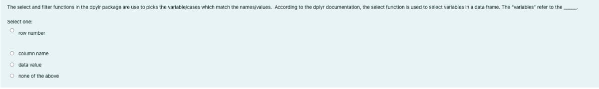 The select and filter functions in the dpylr package are use to picks the variable/cases which match the names/values. According to the dplyr documentation, the select function is used to select variables in a data frame. The "varlables" refer to the
Select one:
row number
O column name
O data value
O none of the above
