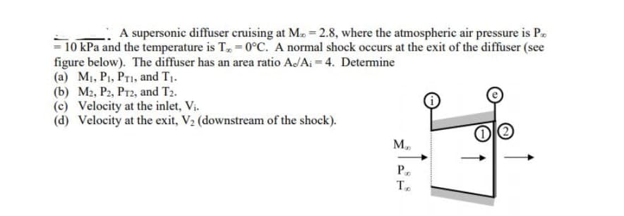 A supersonic diffuser cruising at M. = 2.8, where the atmospheric air pressure is P
= 10 kPa and the temperature is T=0°C. A normal shock occurs at the exit of the diffuser (see
figure below). The diffuser has an area ratio A./A₁ = 4. Determine
(a) M₁, P₁, PT1, and T₁.
(b) M2, P2, PT2, and T2.
(c) Velocity at the inlet, Vi.
(d) Velocity at the exit, V₂ (downstream of the shock).
Ma
P
To