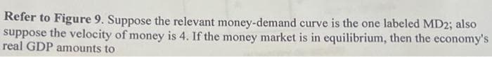 Refer to Figure 9. Suppose the relevant money-demand curve is the one labeled MD2; also
suppose the velocity of money is 4. If the money market is in equilibrium, then the economy's
real GDP amounts to