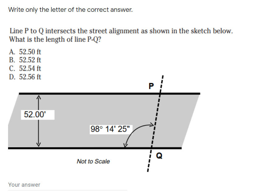 Write only the letter of the correct answer.
Line P to Q intersects the street alignment as shown in the sketch below.
What is the length of line P-Q?
A. 52.50 ft
B. 52.52 ft
C. 52.54 ft
D. 52.56 ft
52.00'
98° 14' 25"
Not to Scale
Your answer
P.
