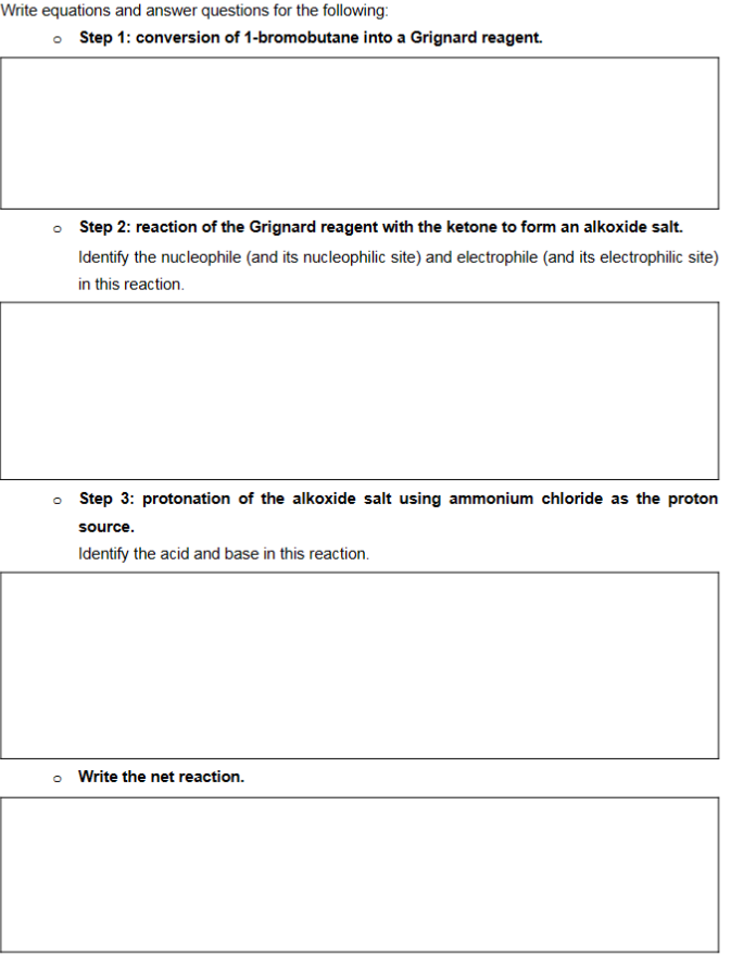 Write equations and answer questions for the following:
Step 1: conversion of 1-bromobutane into a Grignard reagent.
o Step 2: reaction of the Grignard reagent with the ketone to form an alkoxide salt.
Identify the nucleophile (and its nucleophilic site) and electrophile (and its electrophilic site)
in this reaction.
O
Step 3: protonation of the alkoxide salt using ammonium chloride as the proton
source.
Identify the acid and base in this reaction.
o Write the net reaction.