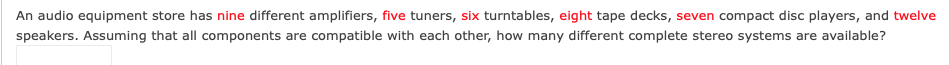 An audio equipment store has nine different amplifiers, five tuners, six turntables, eight tape decks, seven compact disc players, and twelve
speakers. Assuming that all components are compatible with each other, how many different complete stereo systems are available?