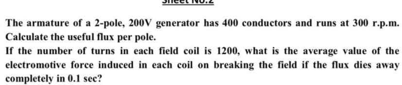 The armature of a 2-pole, 200V generator has 400 conductors and runs at 300 r.p.m.
Calculate the useful flux per pole.
If the number of turns in each field coil is 1200, what is the average value of the
electromotive force induced in each coil on breaking the field if the flux dies away
completely in 0.1 sec?
