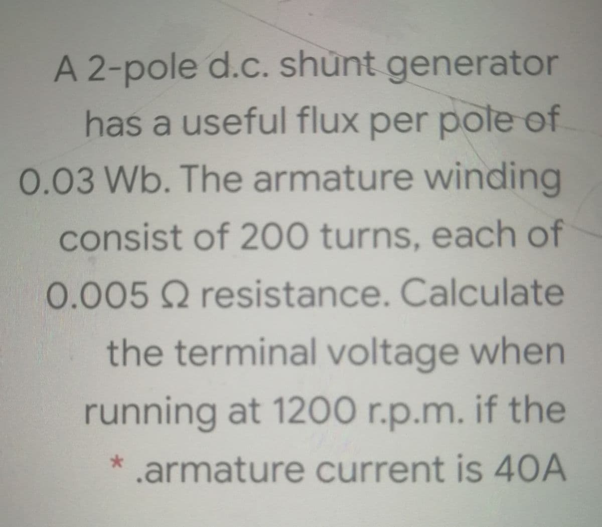 A 2-pole d.c. shunt generator
has a useful flux per pole of
0.03 Wb. The armature winding
consist of 200 turns, each of
0.005 Q resistance. Calculate
the terminal voltage when
running at 1200 r.p.m. if the
* .armature current is 40A
