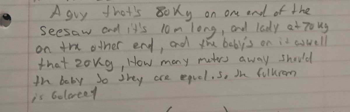 A guy that's oky
on one end of the
Seesaw and it's 10m long, and lady at 70 kg
on the other end, and the baby's on it as well
that 20kg, How many meters away should
th baby so they are equal. So the fulkram
is belancet