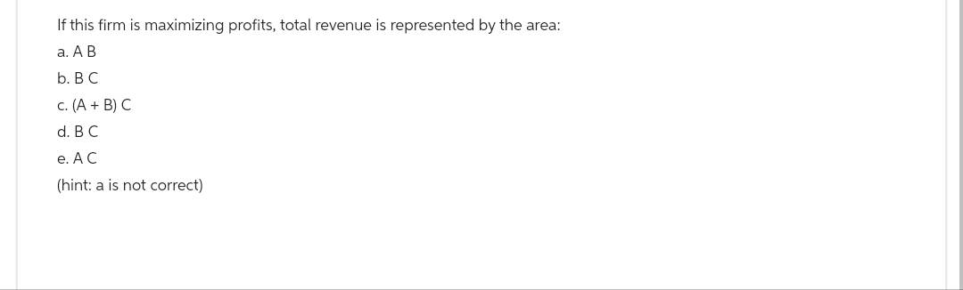 If this firm is maximizing profits, total revenue is represented by the area:
a. A B
b. B C
c. (A + B) C
d. B C
e. A C
(hint: a is not correct)