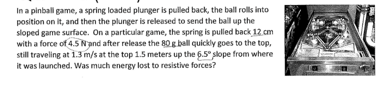 In a pinball game, a spring loaded plunger is pulled back, the ball rolls into
position on it, and then the plunger is released to send the ball up the
sloped game surface. On a particular game, the spring is pulled back 12 cm
with a force of 4.5 N and after release the 80 g ball quickly goes to the top,
still traveling at 1.3 m/s at the top 1.5 meters up the 6.5° slope from where
it was launched. Was much energy lost to resistive forces?