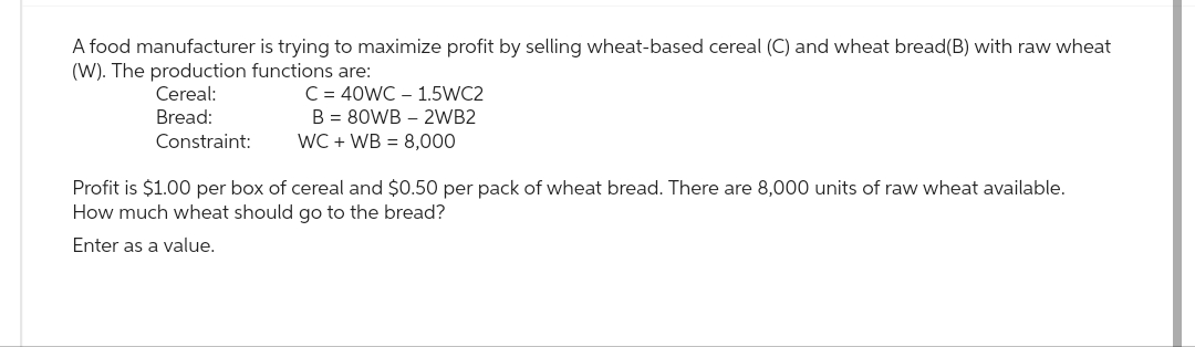 A food manufacturer is trying to maximize profit by selling wheat-based cereal (C) and wheat bread(B) with raw wheat
(W). The production functions are:
Cereal:
Bread:
Constraint:
C = 40WC 1.5WC2
B = 80WB2WB2
WC + WB = 8,000
Profit is $1.00 per box of cereal and $0.50 per pack of wheat bread. There are 8,000 units of raw wheat available.
How much wheat should go to the bread?
Enter as a value.