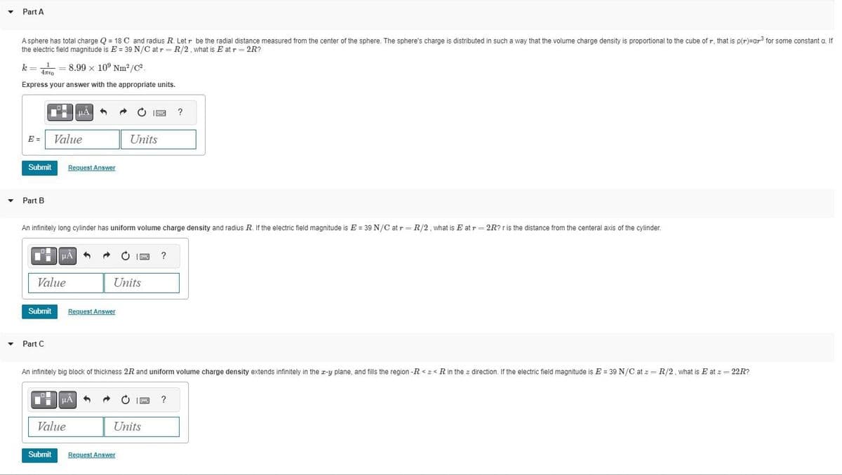 Y
Part A
A sphere has total charge Q=18 C and radius R. Letr be the radial distance measured from the center of the sphere. The sphere's charge is distributed in such a way that the volume charge density is proportional to the cube of r, that is p(r)=ar³ for some constant a. If
the electric field magnitude is E = 39 N/C at r= R/2, what is E at r= 2R?
k¹8.99 x 109 Nm²/C²
4700
Express your answer with the appropriate units.
E =
Submit
Part B
Submit
Value
▾ Part C
Value
An infinitely long cylinder has uniform volume charge density and radius R. If the electric field magnitude is E = 39 N/C at r= R/2, what is E at r = 2R? r is the distance from the centeral axis of the cylinder.
μÃ
Submit
HA
Request Answer
Value
μA
←
Request Answer
Units
C
Units
An infinitely big block of thickness 2R and uniform volume charge density extends infinitely in the z-y plane, and fills the region -R<<< R in the direction. If the electric field magnitude is E = 39 N/C at z = R/2, what is E at z = 22R?
Sony ?
Request Answer
EXTRA
Units
?
?