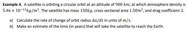 Example 4. A satellite is orbiting a circular orbit at an altitude of 900 km, at which atmosphere density is
5.46 x 10-13kg/m³. The satellite has mass 150kg, cross sectional area 1.50m², and drag coefficient 2.
a) Calculate the rate of change of orbit radius da/dt in units of m/s.
b) Make an estimate of the time (in years) that will take the satellite to reach the Earth.