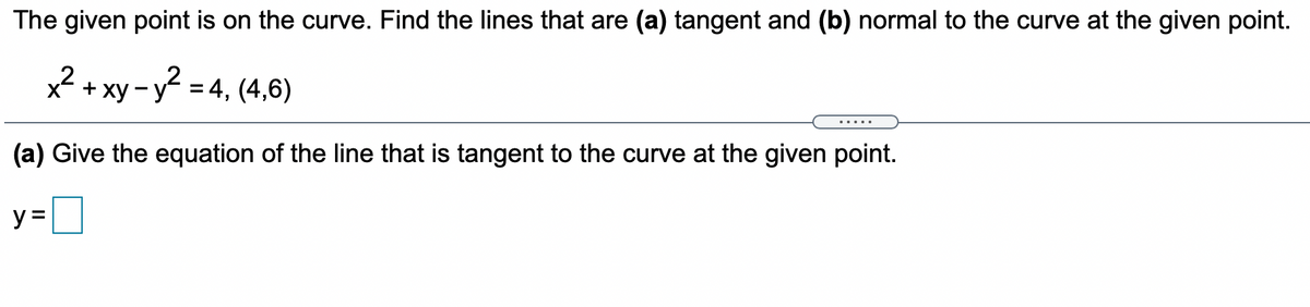 The given point is on the curve. Find the lines that are (a) tangent and (b) normal to the curve at the given point.
x? + xy-y? = 4, (4,6)
.....
(a) Give the equation of the line that is tangent to the curve at the given point.
y =|
