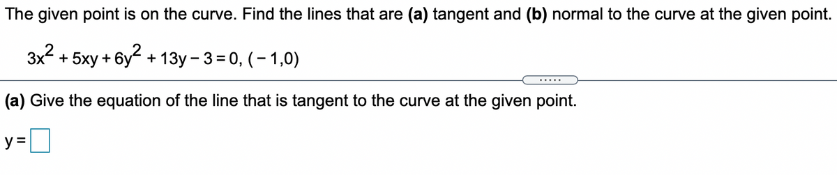 The given point is on the curve. Find the lines that are (a) tangent and (b) normal to the curve at the given point.
Зx2 + 5ху + 6у + 13у-3%3D0, (-1,0)
.....
(a) Give the equation of the line that is tangent to the curve at the given point.
y=D]
