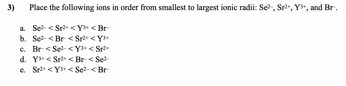 3)
Place the following ions in order from smallest to largest ionic radii: Se?-, Sr2+, Y3+, and Br.
a. Se2- < Sr2+ < Y3+ < Br-
b. Se2-< Br-< Sr2+ < Y3+
Br< Se?- <Y3+ < Sr2+
с.
d. Y3+ < Sr2+ < Br- < Se²–
e. Sr2+ < Y3+ < Se2- < Br-
