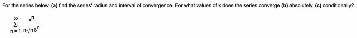 For the series below, (a) find the series' radius and interval of convergence. For what values of x does the series converge (b) absolutely, (c) conditionally?
Σ
n=1 n/n8"
