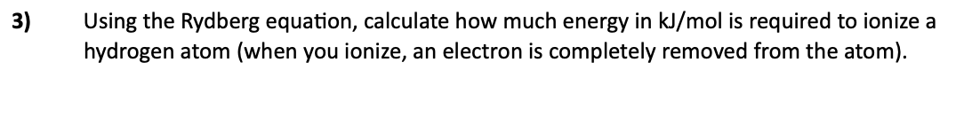 Using the Rydberg equation, calculate how much energy in kJ/mol is required to ionize a
hydrogen atom (when you ionize, an electron is completely removed from the atom).
3)
