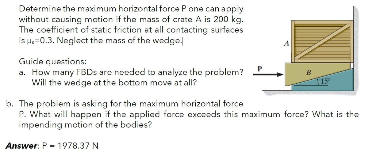 Determine the maximum horizontal force P one can apply
without causing motion if the mass of crate A is 200 kg.
The coefficient of static friction at all contacting surfaces
is μs=0.3. Neglect the mass of the wedge.
Guide questions:
P
B
a. How many FBDs are needed to analyze the problem?
Will the wedge at the bottom move at all?
15°
b. The problem is asking for the maximum horizontal force
P. What will happen if the applied force exceeds this maximum force? What is the
impending motion of the bodies?
Answer: P = 1978.37 N
A