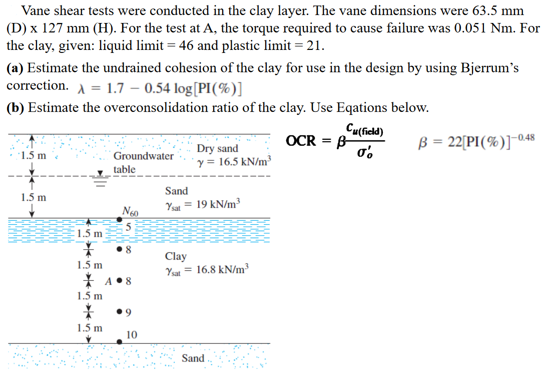 Vane shear tests were conducted in the clay layer. The vane dimensions were 63.5 mm
(D) x 127 mm (H). For the test at A, the torque required to cause failure was 0.051 Nm. For
the clay, given: liquid limit = 46 and plastic limit = 21.
(a) Estimate the undrained cohesion of the clay for use in the design by using Bjerrum's
correction. A = 1.7 – 0.54 log[PI(%)]
(b) Estimate the overconsolidation ratio of the clay. Use Eqations below.
Cu(field)
B-
σο
B = 22[PI(%)]-048
OCR
%3|
Dry sand
y = 16.5 kN/m³
·1.5 m
Groundwater
table
Sand
1.5 m
Ysat = 19 kN/m³
N60
5
:1.5 m
• 8
Clay
= 16.8 kN/m³
1.5 m
Ysat
* A • 8
1.5 m
• 9
1.5 m
10
Sand
