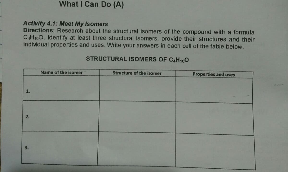 What I Can Do (A)
Activity 4.1: Meet My Isomers
Directions: Research about the structural isomers of the compound with a formula
C4H100. Identify at least three structural isomers, provide their structures and their
individual properties and uses. Write your answers in each cell of the table below.
STRUCTURAL ISOMERS OF C4H100
Name of the isomer
Structure of the isomer
Properties and uses
1.
2.
3.
