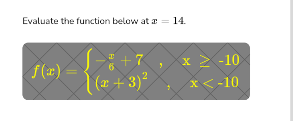 **Evaluate the function below at \( x = 14 \).**

\[
f(x) = \begin{cases} 
-\frac{x}{6} + 7, & x \geq -10 \\
(x + 3)^2, & x < -10 
\end{cases}
\]

This piecewise function is defined differently based on the value of \( x \). For \( x \geq -10 \), the function follows the rule \( -\frac{x}{6} + 7 \). For \( x < -10 \), the rule is \( (x + 3)^2 \). To find \( f(14) \), use the appropriate rule by substituting 14 into the function for \( x \geq -10 \).