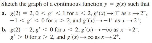 Sketch the graph of a continuous function y = g(x) such that
a. g(2) = 2,0 < g' < 1 for x < 2, g'(x) →1 as x→2",
-1 < g' < 0 for x > 2, and g'(x) →-1* as x→2*;
b. g(2) = 2, g' < 0 for x < 2, g'(x) →-∞ as x→2,
g' > 0 for x > 2, and g'(x) →∞ as x→2*.
